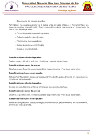 -

– Documento de plan de pruebas
Actividades necesarias para llevar a cabo unas pruebas eficaces + herramientas y entorno de pruebas + planificación. Para cada unidad, debe mantenerse un documento de
monitorización de pruebas:
– Casos de prueba esperados y reales
– Cobertura de funcionalidades
– Prioridad de funcionalidades
– Bugs esperados y encontrados
– Bugs por funcionalidad.

Especificación de diseño de pruebas
Qué se prueba, técnica, entorno, criterios de aceptación/rechazo.
Especificación de casos de prueba
Objetivo, especificación, entradas/salidas, dependencias, nº de bugs esperados.
Especificación del proceso de prueba
Release/configuración, pasos para ejecución/medición, procedimiento en caso de error,
criterios de inicio/parada.
Especificación de diseño de pruebas
Qué se prueba, técnica, entorno, criterios de aceptación/rechazo.
Especificación de casos de prueba
Objetivo, especificación, entradas/salidas, dependencias, nº de bugs esperados.
Especificación del proceso de prueba
Release/configuración, pasos para ejecución/medición, procedimiento en caso de error,
criterios de inicio/parada.

13

 