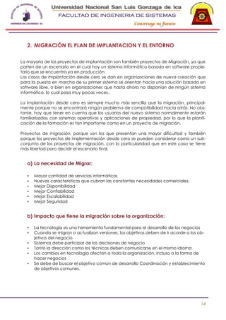 -

2. MIGRACIÓN EL PLAN DE IMPLANTACION Y EL ENTORNO
La mayoría de los proyectos de implantación son también proyectos de Migración, ya que
parten de un escenario en el cual hay un sistema informático basado en software propietario que se encuentra ya en producción.
Los casos de implantación desde cero se dan en organizaciones de nueva creación que
para la puesta en marcha de su primer sistema se orientan hacia una solución basada en
software libre, o bien en organizaciones que hasta ahora no disponían de ningún sistema
informático, lo cual pasa muy pocas veces..
La implantación desde cero es siempre mucho más sencilla que la migración, principalmente porque no se encontrará ningún problema de compatibilidad hacia atrás. No obstante, hay que tener en cuenta que los usuarios del nuevo sistema normalmente estarán
familiarizados con sistemas operativos y aplicaciones de propiedad, por lo que la planificación de la formación es tan importante como en un proyecto de migración.
Proyectos de migración, porque son los que presentan una mayor dificultad y también
porque los proyectos de implementación desde cero se pueden considerar como un subconjunto de los proyectos de migración, con la particularidad que en este caso se tiene
más libertad para decidir el escenario final.

a) La necesidad de Migrar:
•
•
•
•
•
•

Mayor cantidad de servicios informáticos
Nuevas características que cubran las constantes necesidades comerciales.
Mejor Disponibilidad
Mejor Confiabilidad
Mejor Escalabilidad
Mejor Seguridad

b) Impacto que tiene la migración sobre la organización:
•
•
•
•
•
•

La tecnología es una herramienta fundamental para el desarrollo de los negocios
Cuando se migran o actualizan versiones, los objetivos deben de ir acorde a los objetivos del negocio
Sistemas debe participar de las decisiones de negocio
Tanto la dirección como los técnicos deben comunicarse en el mismo idioma
Los cambios en tecnología afectan a toda la organización, incluso a la forma de
hacer negocios
Se debe de buscar el objetivo común de desarrollo Coordinación y establecimiento
de objetivos comunes.

14

 