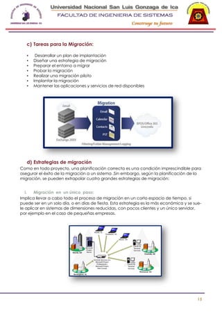 c) Tareas para la Migración:
•
•
•
•
•
•
•

Desarrollar un plan de implantación
Diseñar una estrategia de migración
Preparar el entorno a migrar
Probar la migración
Realizar una migración piloto
Implantar la migración
Mantener las aplicaciones y servicios de red disponibles

d) Estrategias de migración
Como en todo proyecto, una planificación correcta es una condición imprescindible para
asegurar el éxito de la migración a un sistema .Sin embargo, según la planificación de la
migración, se pueden extrapolar cuatro grandes estrategias de migración:
i.
Migración en un único paso:
Implica llevar a cabo todo el proceso de migración en un corto espacio de tiempo, si
puede ser en un solo día, o en días de fiesta. Esta estrategia es la más económica y se suele aplicar en sistemas de dimensiones reducidas, con pocos clientes y un único servidor,
por ejemplo en el caso de pequeñas empresas.

15

 
