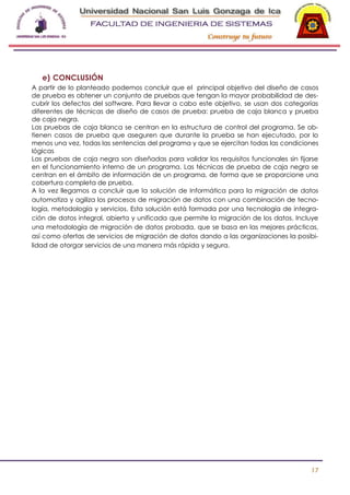-

e) CONCLUSIÓN
A partir de lo planteado podemos concluir que el principal objetivo del diseño de casos
de prueba es obtener un conjunto de pruebas que tengan la mayor probabilidad de descubrir los defectos del software. Para llevar a cabo este objetivo, se usan dos categorías
diferentes de técnicas de diseño de casos de prueba: prueba de caja blanca y prueba
de caja negra.
Las pruebas de caja blanca se centran en la estructura de control del programa. Se obtienen casos de prueba que aseguren que durante la prueba se han ejecutado, por lo
menos una vez, todas las sentencias del programa y que se ejercitan todas las condiciones
lógicas
Las pruebas de caja negra son diseñadas para validar los requisitos funcionales sin fijarse
en el funcionamiento interno de un programa. Las técnicas de prueba de caja negra se
centran en el ámbito de información de un programa, de forma que se proporcione una
cobertura completa de prueba.
A la vez llegamos a concluir que la solución de Informática para la migración de datos
automatiza y agiliza los procesos de migración de datos con una combinación de tecnología, metodología y servicios. Esta solución está formada por una tecnología de integración de datos integral, abierta y unificada que permite la migración de los datos. Incluye
una metodología de migración de datos probada, que se basa en las mejores prácticas,
así como ofertas de servicios de migración de datos dando a las organizaciones la posibilidad de otorgar servicios de una manera más rápida y segura.

17

 