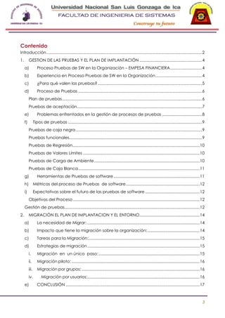 -

Contenido
Introducción ......................................................................................................................................... 2
1.

GESTION DE LAS PRUEBAS Y EL PLAN DE IMPLANTACIÓN ....................................................... 4
a)

Proceso Pruebas de SW en la Organización – EMPESA FINANCIERA ............................ 4

b)

Experiencia en Proceso Pruebas de SW en la Organización ......................................... 4

c)

¿Para qué valen las pruebas? ............................................................................................ 5

d)

Proceso de Pruebas ............................................................................................................. 6

Plan de pruebas ........................................................................................................................... 6
Pruebas de aceptación .............................................................................................................. 7
e)
f)

Problemas enfrentados en la gestión de procesos de pruebas ................................... 8
Tipos de pruebas ...................................................................................................................... 9

Pruebas de caja negra ............................................................................................................... 9
Pruebas funcionales..................................................................................................................... 9
Pruebas de Regresión................................................................................................................ 10
Pruebas de Valores Límites ....................................................................................................... 10
Pruebas de Carga de Ambiente ............................................................................................. 10
Pruebas de Caja Blanca ........................................................................................................... 11
g)

Herramientas de Pruebas de software ............................................................................ 11

h)

Métricas del proceso de Pruebas de software ................................................................. 12

i)

Expectativas sobre el futuro de las pruebas de software ................................................ 12
Objetivos del Proceso ................................................................................................................ 12

Gestión de pruebas ....................................................................................................................... 12
2.

MIGRACIÓN EL PLAN DE IMPLANTACION Y EL ENTORNO..................................................... 14
a)

La necesidad de Migrar: ................................................................................................... 14

b)

Impacto que tiene la migración sobre la organización: .............................................. 14

c)

Tareas para la Migración:.................................................................................................. 15

d)

Estrategias de migración ................................................................................................... 15

i.

Migración en un único paso: ......................................................................................... 15

ii.

Migración piloto: ................................................................................................................. 16

iii.

Migración por grupos: ........................................................................................................ 16

iv.

Migración por usuarios:................................................................................................... 16

e)

CONCLUSIÓN ...................................................................................................................... 17

3

 