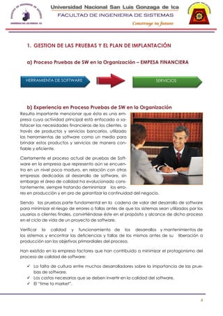 -

1. GESTION DE LAS PRUEBAS Y EL PLAN DE IMPLANTACIÓN
a) Proceso Pruebas de SW en la Organización – EMPESA FINANCIERA

HERRAMIENTA DE SOFTWARE

SERVICIOS

b) Experiencia en Proceso Pruebas de SW en la Organización
Resulta importante mencionar que ésta es una empresa cuya actividad principal está enfocada a satisfacer las necesidades financieras de los clientes, a
través de productos y servicios bancarios, utilizado
las herramientas de software como un medio para
brindar estos productos y servicios de manera confiable y eficiente.
Ciertamente el proceso actual de pruebas de Software en la empresa que represento aún se encuentra en un nivel poco maduro, en relación con otras
empresas dedicadas al desarrollo de software, sin
embargo el área de calidad ha evolucionado constantemente, siempre tratando deminimizar los errores en producción y en pro de garantizar la continuidad del negocio.
Siendo las pruebas parte fundamental en la cadena de valor del desarrollo de software
para minimizar el riesgo de errores o fallas antes de que los sistemas sean utilizados por los
usuarios o clientes finales, convirtiéndose éste en el propósito y alcance de dicho proceso
en el ciclo de vida de un proyecto de software.
Verificar la calidad y funcionamiento de los desarrollos y mantenimientos de
los sistemas y encontrar las deficiencias y fallas de los mismos antes de su liberación a
producción son los objetivos primordiales del proceso.
Han existido en la empresa factores que han contribuido a minimizar el protagonismo del
proceso de calidad de software:
 La falta de cultura entre muchos desarrolladores sobre la importancia de las pruebas de software.
 Los costos necesarios que se deben invertir en la calidad del software.
 El “time to market”.

4

 