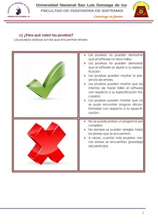 -

c) ¿Para qué valen las pruebas?
Las pruebas exitosas son las que encuentran errores

 Las pruebas no pueden demostrar
que el software no tiene Fallos.
 Las pruebas no pueden demostrar
que el software se ajusta a su especificación.
 Las pruebas pueden mostrar la presencia de errores.
 Las pruebas pueden mostrar que los
intentos de hacer fallar el software
con respecto a su especificación fracasaron.
 Las pruebas pueden mostrar que no
se pudo encontrar ninguna disconformidad con respecto a la especificación.
 No se puede probar un programa por
completo
 No siempre se pueden arreglar todos
los errores que se encuentran.
 A veces, cuantas más pruebas, menos errores se encuentran (paradoja
del pesticida).

5

 