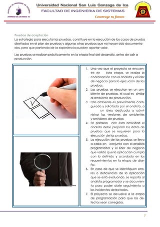 -

Pruebas de aceptación
La estrategia para ejecutar las pruebas, constituye en la ejecución de los casos de prueba
diseñados en el plan de pruebas y algunas otras pruebas que no hayan sido documentadas, pero que partiendo de la experiencia pueden aportar valor.
Las pruebas se realizan prácticamente en la etapa final del desarrollo, antes de salir a
producción.
1. Una vez que el proyecto se encuentre en
ésta etapa, se realiza la
coordinación con el analista y el líder
de negocio para la ejecución de las
pruebas.
2. Las pruebas se ejecutan en un ambiente de pruebas, el cual es similar
al ambiente de producción.
3. Este ambiente es previamente configurado y solicitado por el analista, a
un área dedicada a administrar las versiones de ambientes
y servidores de prueba.
4. En paralelo con ésta actividad el
analista debe preparar los datos de
pruebas que se requieren para la
ejecución de las pruebas.
5. La ejecución de las pruebas se lleva
a cabo en conjunto con el analista
programador y el líder de negocio
que valida que la aplicación cumpla
con lo definido y acordado en los
requerimientos en la etapa de diseño.
6. En caso de que se identifiquen errores o deficiencias de la aplicación
que se está evaluando, se reporta al
analista programador y se documenta para poder darle seguimiento a
los incidentes detectados.
7. El proyecto se devuelve a la etapa
de programación para que los defectos sean corregidos.

7

 