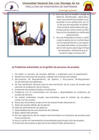 8. Una vez que el analista corrige los
defectos identificados, debe ejecutase nuevamente las pruebas cuyo
resultado no fue satisfactorio, en caso de que sea requerido se repiten
otras pruebas adicionales para garantiza que las correcciones no afectaran la funcionalidad ya certificada
exitosamente.
9. Una vez finalizada la revisión y certificada la aplicación en conformidad
con los requerimientos y concepciones reales del diseño, se procede a
dar el visto bueno para seguir el flujo
de desarrollo y finalmente que el
proyecto salga a producción.

e) Problemas enfrentados en la gestión de procesos de pruebas
1. No existe un proceso de pruebas definido y publicado para la organización.
2. Resistencia al proceso de pruebas, calidad versus tiempo de entrega.
3. Documentos de Requerimientos de Sistema y Documento de Requerimientos de Software mal diseñados.
4. No hay repositorios eficaces para la documentación de los casos de prueba que
permitan la reutilización de los mismos.
5. Ambientes de prueba limitados e insuficientes.
6. Problemas con la conectividad con terceros y disponibilidad de ambientes de
prueba de terceros.
7. No existen estándares visuales documentados para la interfaz de las aplicaciones con los usuarios.
8. El proceso de pruebas se ejecuta en las etapas finales del proyecto.
9. Datos de prueba difíciles de recolectar
10. Falta de administración de defectos.
11. Disponibilidad de recursos (Gestores de Calidad).
12. Baja calidad del software.
13. No hay seguimiento de las mejoras recomendadas en el proceso de pruebas para
futuros proyectos.
14. No se cuenta con herramientas automatizadas para la ejecución de pruebas.
15. El proceso de pruebas se ejecuta en las etapas finales del proyecto.

8

 