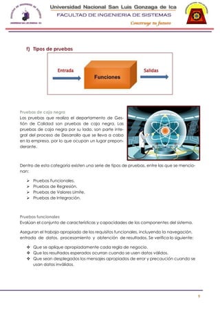 -

f) Tipos de pruebas

Pruebas de caja negra
Las pruebas que realiza el departamento de Gestión de Calidad son pruebas de caja negra. Las
pruebas de caja negra por su lado, son parte integral del proceso de Desarrollo que se lleva a cabo
en la empresa, por lo que ocupan un lugar preponderante.

Dentro de esta categoría existen una serie de tipos de pruebas, entre las que se mencionan:





Pruebas Funcionales.
Pruebas de Regresión.
Pruebas de Valores Límite.
Pruebas de Integración.

Pruebas funcionales
Evalúan el conjunto de características y capacidades de los componentes del sistema.
Aseguran el trabajo apropiado de los requisitos funcionales, incluyendo la navegación,
entrada de datos, procesamiento y obtención de resultados. Se verifica lo siguiente:
 Que se aplique apropiadamente cada regla de negocio.
 Que los resultados esperados ocurran cuando se usen datos válidos.
 Que sean desplegados los mensajes apropiados de error y precaución cuando se
usan datos inválidos.

9

 