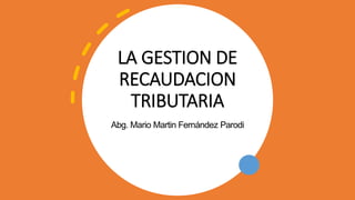 LA GESTION DE
RECAUDACION
TRIBUTARIA
Abg. Mario Martin Fernández Parodi
 