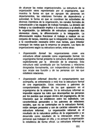 de alcanzar las metas organizacionales, La estructura de la
organización viene representada por el organigrama, que
muestra la forma en que se agrupan las personas en
departamentos, las relaciones formales de dependencia y
autoridad, la forma en que se coordinan las actividades de
diversos miembros de la organización, los canales formales de
comunicación y los equipos de trabajo formales. La división del
trabajo y su coordinación implica a la estructura y al diseño de
la organización. La definición de estructura comprende dos
elementos daves, la diferenciación y la integración. La
diferenciación implica fraccionar el trabajo a realizar en un
conjunto de tareas, mientras que la integración hace referencia
a la coordinación necesaria entre esas tareas, para intentar
conseguir las metas que la empresa se propone. Los tipos de
organizaciones según su estructura serían, entre otras:
• Organización format. las organizaciones crean una
estructura oficial conocida como organización formal. Un
organigrama formal presenta la estructura oficial autorizada
explícitamente por la dirección de la empresa. Esta
estructura está constituida por las funciones y relaciones
designadas formalmente, con independencia del individuo
que ocupa esa función y de las personas con las que
establece relaciones.
• Organización informa/1
, describe el comportamiento que
acompaña, se entremezcla o está tras la estructura formal
de una organización. Estas relaciones y patrones de
comportamiento difieren de los que aparecen en el
organigrama de la empresa. En la estructura informal es
imposible separar los roles que desempeñan las personas
por los puestos que ocupan dentro del organigrama, de las
relaciones que se establecen entre los individuos. Las
características personales y los patrones de relaciones
sociales, que no se contemplan en la estructura formal,
están siempre presentes y son de carácter relevante en la
estructura informal. La organización informal es el
resultado de la naturaleza política de la organización y se
desarrolla como resultado de la interacción entre las
personas que trabajan en ella, y no porque la organización
la establezca de forma oficial. La estructura informal es
101
 