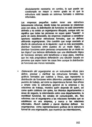 absolutamente necesaria; en cambio, lo que puede ser
cuestionado en mayor o menor grado es el que la
estructura esté basada en sistemas formales o sistemas
informales.
Las empresas pequeñas suelen tener una estructura
básicamente informal, donde todas las personas se relacionan
unas con otras, la delimitación de funciones no está claramente
definida y no existe un organigrama dibujado, aunque esto no
significa que todas las personas no sepan quien "manda". A
partir de cierta dimensión, las empresas empiezan a considerar
oportuno establecer estructuras formales, que se definen
utilizando organigramas. Una cuestión que surge asociada al
diseño de estructuras es la siguiente: ¿qué es más aconsejable,
distribuir funciones entre puestos de un modo lógico, o
distribuir funciones entre personas competentes de un modo no
tan lógico? Los teóricos defenderán que una distribución lógica
de funciones siempre será beneficiosa a largo plazo, mientras
que los más pragmáticos defenderán una solución basada en
personas que sepan hacer las cosas bien aunque la distribución
de funciones sea menos razonable.
Elaboración del organigrama: es un instrumento eficaz para
definir, precisar y clarificar las estructuras formales. Son
gráficos formados por cuadros y líneas, que representa la
distribución de funciones entre diferentes unidades orgánicas o
puestos de trabajo, así como su dependencia formal. Nos ofrece
a simple vista la estructura general de la empresa y las
relaciones de trabajo, muestra quién depende de quien, así
como quién colabora con quien, los distintos departamentos o
áreas de negocio, la interrelación entre esos departamentos, la
movilidad funcional, los canales de comunicación, etc. Nos
referimos con el organigrama a las relaciones formales que se
establecen en una empresa, y nunca a las relaciones
informales. Munch Galindo y Garda Martínez definen los
organigramas como representaciones gráficas de la estructura
formal de una organización, que muestran las interrelaciones,
102
 