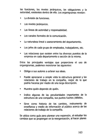 las funciones, los niveles jerárquicos, las obligaciones y la
autoridad, existentes dentro de ella, Los organigramas revelan:
• La división de funciones.
• Los niveles jerárquicos.
• Las líneas de autoridad y responsabilidad.
• Los canales formales de la comunicación.
• La naturaleza lineal o asesoramiento del departamento.
• Los jefes de cada grupo de empleados, trabajadores, etc.
• Las relaciones que existen entre los diversos puestos de la
empresa en cada departamento o sección de la misma.
Entre las principales ventajas que proporciona el uso de
organigramas, podemos mencionar las siguientes:
• Obliga a sus autores a aclarar sus ideas.
• Puede apreciarse a simple vista la estructura general y las
relaciones de trabajo en la compañía, mejor de lo que
podría hacerse por medio de una larga descripción.
• Muestra quién depende de quién.
• Indica algunas de las peculiaridades importantes de la
estructura de una compañía, sus puntos fuertes /débiles.
• Sirve como historia de los cambios, instrumento de
enseñanza y medio de información al público acerca de las
relaciones de trabajo de la compañía.
Se utiliza como guía para planear una expansión, al estudiar los
cambios que se propongan en la reorganización, al hacer planes
103
 