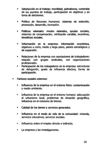 • Satisfacción en el trabajo: movilidad, polivalencia, contenido
de los puestos de trabajo, participación en objetivos y en
toma de decisiones.
• Política de Recursos Humanos: sistemas de selección,
promoción, desarrollo, formación.
• Políticas salariales: niveles salariales, ayudas sociales,
sistemas de compensación, retribución variable, incentivos,
beneficios sociales.
• Información en la empresa: información económica,
objetivos a corto, medio y largo plazo, planes estratégicos y
de expansión.
• Relaciones de la empresa con asociaciones de trabajadores:
relación con grupos sindicales, con organizaciones
profesionales.
• Participación de los trabajadores en la empresa: estructuras
de delegación, grado de influencia efectiva, forma de
participación.
• Factores sociales externos:
• Influencia de la empresa en el entorno físico: contaminación
y medio ambiente.
• Influencia de la empresa en el entorno humano: adecuación
al urbanismo local, problemas de situación geográfica,
influencia en el consumo de bienes.
• Calidad de los bienes y servicios generados.
• Influencia en el modo de vida de la comunidad: vivienda,
servicios educativos, servicios sociales.
• Influencia sobre el empleo directo e indirecto.
• La empresa y las investigaciones.
10
 