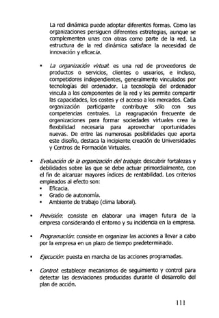 La red dinámica puede adoptar diferentes formas. Como las
organizaciones persiguen diferentes estrategias, aunque se
complementen unas con otras como parte de la red. La
estructura de la red dinámica satisface la necesidad de
innovación y eficac/a.
• La organización virtual: es una red de proveedores de
productos o servicios, clientes o usuarios, e incluso,
competidores independientes, generalmente vinculados por
tecnologías del ordenador. La tecnología del ordenador
vincula a los componentes de la red y les permite compartir
las capacidades, los costes y el acceso a los mercados. Cada
organización participante contribuye sólo con sus
competencias centrales. La reagrupación frecuente de
organizaciones para formar sociedades virtuales crea ta
flexibilidad necesaria para aprovechar oportunidades
nuevas. De entre las numerosas posibilidades que aporta
este diseño, destaca la incipiente creación de Universidades
y Centros de Formación Virtuales.
Evaluación de la organización del trabajo1
, descubrir fortalezas y
debilidades sobre las que se debe actuar primordialmente, con
el fin de alcanzar mayores índices de rentabilidad. Los criterios
empleados al efecto son:
• Eficacia,
• Grado de autonomía,
• Ambiente de trabajo (clima laboral).
Previsión: consiste en elaborar una imagen futura de la
empresa considerando el entorno y su incidencia en la empresa.
Programación: consiste en organizar las acciones a llevar a cabo
por la empresa en un plazo de tiempo predeterminado.
Ejecución: puesta en marcha de las acciones programadas.
Control: establecer mecanismos de seguimiento y control para
detectar las desviaciones producidas durante el desarrollo del
plan de acción.
111
 