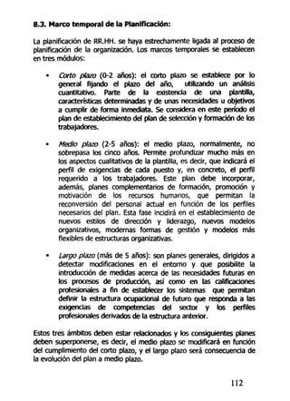 8.3. Marco temporal de la Planificación:
La planificación de RR.HH. se haya estrechamente ligada al proceso de
planificación de la organización. Los marcos temporales se establecen
en tres módulos:
• Corto plazo (0-2 años): el corto plazo se establece por lo
general fijando el plazo del año, utilizando un análisis
cuantitativo. Parte de la existencia de una plantilla,
características determinadas y de unas necesidades u objetivos
a cumplir de forma inmediata. Se considera en este período el
plan de establecimiento del plan de selección y formación de los
trabajadores.
• Medio plazo (2-5 años): el medio plazo, normalmente, no
sobrepasa los cinco años. Permite profundizar mucho más en
los aspectos cualitativos de la plantilla, es decir, que indicará el
perfil de exigencias de cada puesto y, en concreto, el perfil
requerido a los trabajadores. Este plan debe incorporar,
además, planes complementarios de formación, promoción y
motivación de los recursos humanos, que permitan la
reconversión del personal actual en función de los perfiles
necesarios del plan. Esta fase incidirá en el establecimiento de
nuevos estilos de dirección y liderazgo, nuevos modelos
organizativos, modernas formas de gestión y modelos más
flexibles de estructuras organizativas.
• Largo plazo (más de 5 años): son planes generales, dirigidos a
detectar modificaciones en el entorno y que posibilite la
introducción de medidas acerca de las necesidades futuras en
los procesos de producción, así como en las calificaciones
profesionales a fin de establecer los sistemas que permitan
definir la estructura ocupacional de futuro que responda a las
exigencias de competencias del sector y los perfiles
profesionales derivados de la estructura anterior.
Estos tres ámbitos deben estar relacionados y los consiguientes planes
deben superponerse, es decir, el medio plazo se modificará en función
del cumplimiento del corto plazo, y el largo plazo será consecuencia de
la evolución del plan a medio plazo.
112
 