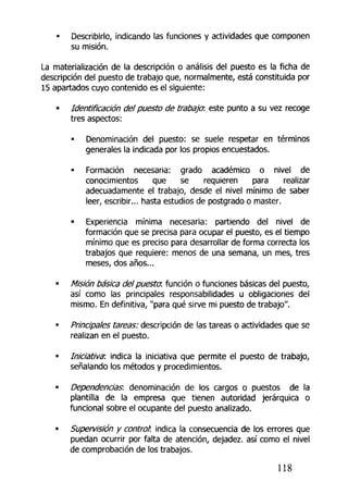 • Describirlo, indicando las funciones y actividades que componen
su misión.
La materialización de ta descripción o análisis del puesto es la ficha de
descripción del puesto de trabajo que, normalmente, está constituida por
15 apartados cuyo contenido es el siguiente:
• Identificación del puesto de trabaja este punto a su vez recoge
tres aspectos:
• Denominación del puesto: se suele respetar en términos
generales la indicada por los propios encuestados.
• Formación necesaria: grado académico o nivel de
conocimientos que se requieren para realizar
adecuadamente el trabajo, desde el nivel mínimo de saber
leer, escribir... hasta estudios de postgrado o master.
• Experiencia mínima necesaria: partiendo del nivel de
formación que se precisa para ocupar el puesto, es el tiempo
mínimo que es preciso para desarrollar de forma correcta los
trabajos que requiere: menos de una semana, un mes¿ tres
meses, dos años...
• Misión básica del puesta, función o funciones básicas del puesto,
así como las principales responsabilidades u obligaciones del
mismo. En definitiva, "para qué sirve mi puesto de trabajo".
• Principales tareas: descripción de las tareas o actividades que se
realizan en el puesto.
• Iniciativa: indica la iniciativa que permite el puesto de trabajo,
señalando los métodos y procedimientos.
Dependencias, denominación de los cargos o puestos de la
plantilla de la empresa que tienen autoridad jerárquica o
funcional sobre el ocupante del puesto analizado.
• Supervisión y control: indica la consecuencia de los errores que
puedan ocurrir por falta de atención, dejadez, así como el nivel
de comprobación de los trabajos.
118
 