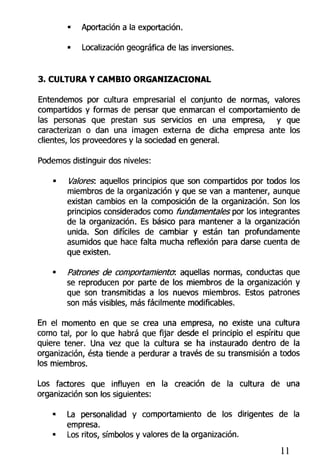 • Aportación a la exportación.
• Localización geográfica de las inversiones.
3. CULTURA Y CAMBIO ORGANIZACIONAL
Entendemos por cultura empresarial el conjunto de normas, valores
compartidos y formas de pensar que enmarcan el comportamiento de
las personas que prestan sus servicios en una empresa, y que
caracterizan o dan una imagen externa de dicha empresa ante los
clientes, los proveedores y la sociedad en general.
Podemos distinguir dos niveles:
• Valores: aquellos principios que son compartidos por todos los
miembros de la organización y que se van a mantener, aunque
existan cambios en la composición de la organización. Son los
principios considerados como fundamentales por los integrantes
de la organización. Es básico para mantener a la organización
unida. Son difíciles de cambiar y están tan profundamente
asumidos que hace falta mucha reflexión para darse cuenta de
que existen.
• Patrones de comportamiento?, aquellas normas, conductas que
se reproducen por parte de los miembros de la organización y
que son transmitidas a los nuevos miembros. Estos patrones
son más visibles, más fácilmente modificables.
En el momento en que se crea una empresa, no existe una cultura
como tal, por lo que habrá que fijar desde el principio el espíritu que
quiere tener. Una vez que la cultura se ha instaurado dentro de la
organización, ésta tiende a perdurar a través de su transmisión a todos
los miembros.
Los factores que influyen en la creación de la cultura de una
organización son los siguientes:
• La personalidad y comportamiento de los dirigentes de la
empresa.
• Los ritos, símbolos y valores de la organización.
11
 