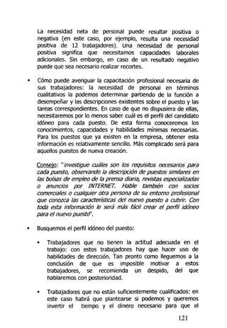 La necesidad neta de personal puede resultar positiva o
negativa (en este caso, por ejemplo, resulta una necesidad
positiva de 12 trabajadores). Una necesidad de personal
positiva significa que necesitamos capacidades laborales
adicionales. Sin embargo, en caso de un resultado negativo
puede que sea necesario realizar recortes.
Cómo puede averiguar la capacitación profesional necesaria de
sus trabajadores: la necesidad de personal en términos
cualitativos la podemos determinar partiendo de la función a
desempeñar y las descripciones existentes sobre el puesto y las
tareas correspondientes. En caso de que no dispusiera de ellas,
necesitaremos por lo menos saber cuál es el perfil del candidato
idóneo para cada puesto. De esta forma conoceremos los
conocimientos, capacidades y habilidades mínimas necesarias.
Para los puestos que ya existen en la empresa, obtener esta
información es relativamente sencillo. Más complicado será para
aquellos puestos de nueva creación.
Consejo: ""investigue cuáles son tos requisitos necesarios para
cada puesto, observando la descripción de puestos similares en
las bolsas de empleo de la prensa diaria, revistas especia/izadas
o anuncios por INTERNET. Hable también con socios
comerciales o cualquier otra persona de su entorno profesional
que conozca las características del nuevo puesto a cubrir. Con
toda esta información le será más fácil crear el perfil idóneo
para el nuevo puestd'.
Busquemos el perfil idóneo del puesto;
• Trabajadores que no tienen la actitud adecuada en el
trabajo: con estos trabajadores hay que hacer uso de
habilidades de dirección. Tan pronto como lleguemos a la
conclusión de que es imposible motivar a estos
trabajadores, se recomienda un despido, del que
hablaremos con posterioridad.
• Trabajadores que no están suficientemente cualificados: en
este caso habrá que plantearse si podemos y queremos
invertir el tiempo y el dinero necesario para que el
121
 
