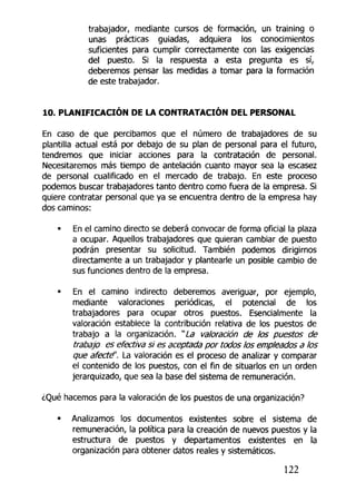 trabajador, mediante cursos de formación, un training o
unas prácticas guiadas, adquiera los conocimientos
suficientes para cumplir correctamente con las exigencias
del puesto. Si la respuesta a esta pregunta es sí,
deberemos pensar las medidas a tomar para la formación
de este trabajador.
10. PLANIFICACIÓN DE LA CONTRATACIÓN DEL PERSONAL
En caso de que percibamos que el número de trabajadores de su
plantilla actual está por debajo de su plan de personal para el futuro,
tendremos que iniciar acciones para la contratación de personal.
Necesitaremos más tiempo de antelación cuanto mayor sea la escasez
de personal cualificado en el mercado de trabajo. En este proceso
podemos buscar trabajadores tanto dentro como fuera de la empresa. Si
quiere contratar personal que ya se encuentra dentro de la empresa hay
dos caminos:
• En el camino directo se deberá convocar de forma oficial la plaza
a ocupar. Aquellos trabajadores que quieran cambiar de puesto
podrán presentar su solicitud. También podemos dirigirnos
directamente a un trabajador y plantearle un posible cambio de
sus funciones dentro de la empresa.
• En el camino indirecto deberemos averiguar, por ejemplo,
mediante valoraciones periódicas, el potencial de los
trabajadores para ocupar otros puestos. Esencialmente la
valoración establece la contribución relativa de los puestos de
trabajo a la organización. "La valoración de los puestos de
trabajo es efectiva si es aceptada por todos los empleados a los
que afecté'. La valoración es el proceso de analizar y comparar
el contenido de los puestos, con el fin de situarlos en un orden
jerarquizado, que sea la base del sistema de remuneración.
¿Qué hacemos para la valoración de los puestos de una organización?
• Analizamos los documentos existentes sobre el sistema de
remuneración, la política para la creación de nuevos puestos y la
estructura de puestos y departamentos existentes en la
organización para obtener datos reales y sistemáticos.
122
 