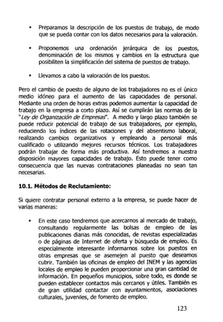 • Preparamos la descripción de los puestos de trabajo, de modo
que se pueda contar con los datos necesarios para la valoración.
• Proponemos una ordenación jerárquica de los puestos,
denominación de tos mismos y cambios en la estructura que
posibiliten la simplificación del sistema de puestos de trabajo.
• Llevamos a cabo la valoración de los puestos.
Pero el cambio de puesto de alguno de los trabajadores no es el único
medio idóneo para el aumento de las capacidades de personal.
Mediante una orden de horas extras podemos aumentar la capacidad de
trabajo en la empresa a corto plazo. Así se cumplirán las normas de la
"Ley de Organización de Empresaf. A medio y largo plazo también se
puede reducir potencial de trabajo de sus trabajadores, por ejemplo,
reduciendo los índices de las rotaciones y del absentismo laboral,
realizando cambios organizativos y empleando a personal más
cualificado o utilizando mejores recursos técnicos. Los trabajadores
podrán trabajar de forma más productiva. Así tendremos a nuestra
disposición mayores capacidades de trabajo. Esto puede tener como
consecuencia que las nuevas contrataciones planeadas no sean tan
necesarias.
10.1. Métodos de Reclutamiento:
Si quiere contratar personal externo a la empresa, se puede hacer de
varias maneras:
• En este caso tendremos que acercarnos al mercado de trabajo,
consultando regularmente las bolsas de empleo de tas
publicaciones diarias más conocidas, de revistas especializadas
o de páginas de Internet de oferta y búsqueda de empleo. Es
especialmente interesante informarnos sobre los puestos en
otras empresas que se asemejen al puesto que deseamos
cubrir. También las oficinas de empleo del INEM y las agencias
locales de empleo le pueden proporcionar una gran cantidad de
información. En pequeños municipios, sobre todo, es donde se
pueden establecer contactos más cercanos y útiles. También es
de gran utilidad contactar con ayuntamientos, asociaciones
culturales, juveniles, de fomento de empleo.
123
 