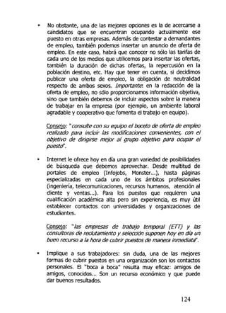 No obstante, una de las mejores opciones es la de acercarse a
candidatos que se encuentran ocupando actualmente ese
puesto en otras empresas. Además de contestar a demandantes
de empleo, también podemos insertar un anuncio de oferta de
empleo. En este caso, habrá que conocer no sólo las tarifas de
cada uno de los medios que utilicemos para insertar las ofertas,
también la duración de dichas ofertas, la repercusión en la
población destino, etc. Hay que tener en cuenta, si decidimos
publicar una oferta de empleo, ¡a obligación de neutralidad
respecto de ambos sexos. Importante, en la redacción de la
oferta de empleo, no sólo proporcionamos información objetiva,
sino que también debemos de incluir aspectos sobre la manera
de trabajar en la empresa (por ejemplo, un ambiente laboral
agradable y cooperativo que fomenta el trabajo en equipo).
Consejo: "consulte con su equipo el boceto de oferta de empleo
realizado para incluir las modificaciones convenientes, con el
objetivo de dirigirse mejor al grupo objetivo para ocupar el
puestd'.
Internet le ofrece hoy en día una gran variedad de posibilidades
de búsqueda que debemos aprovechar. Desde multitud de
portales de empleo (Infojobs, Monster...), hasta páginas
especializadas en cada uno de los ámbitos profesionales
(ingeniería, telecomunicaciones, recursos humanos, atención al
cliente y ventas...). Para los puestos que requieren una
cualificación académica alta pero sin experiencia, es muy útil
establecer contactos con universidades y organizaciones de
estudiantes.
Consejo: "las empresas de trabajo temporal (ETT) y las
consultoras de reclutamiento y selección suponen hoy en día un
buen recurso a la hora de cubrir puestos de manera inmediata".
Implique a sus trabajadores: sin duda, una de las mejores
formas de cubrir puestos en una organización son los contactos
personales. El "boca a boca" resulta muy eficaz: amigos de
amigos, conocidos... Son un recurso económico y que puede
dar buenos resultados.
124
 