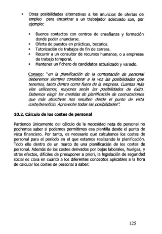 • Otras posibilidades alternativas a los anuncios de ofertas de
empleo para encontrar a un trabajador adecuado son, por
ejemplo:
• Buenos contactos con centros de enseñanza y formación
donde poder anunciarse.
« Oferta de puestos en prácticas, becarios.
• Tutorización de trabajos de fin de carrera.
• Recurrir a un consultor de recursos humanos, o a empresas
de trabajo temporal.
• Mantener un fichero de candidatos actualizado y variado.
Consejo: "en la planificación de la contratación de personal
deberemos siempre considerar a la vez las posibilidades que
tenemos, tanto dentro como fuera de la empresa. Cuantas más
vías utilicemos, mayores serán las posibilidades de éxito.
Debemos elegir las medidas de planificación de contrataciones
que más atractivas nos resulten desde el punto de vista
coste/beneficio. Aproveche todas las posibilidades".
10.2. Cálculo de los costes de personal
Partiendo únicamente del cálculo de la necesidad neta de personal no
podremos saber si podemos permitirnos esa plantilla desde el punto de
vista financiero. Por tanto, es necesario que calculemos los costes de
personal para el período en el que estamos realizando la planificación.
Todo ello dentro de un marco de una planificación de los costes de
personal. Además de los costes derivados por bajas laborales, huelgas, y
otros efectos, difíciles de presuponer a priori, la legislación de seguridad
social es clara en cuanto a los diferentes conceptos aplicables a la hora
de calcular los costes de personal a saber:
125
 