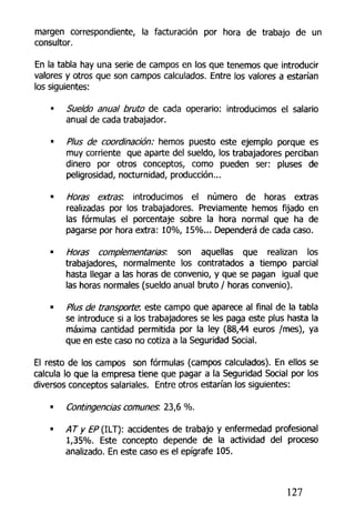 margen correspondiente, la facturación por hora de trabajo de un
consultor.
En la tabla hay una serie de campos en los que tenemos que introducir
valores y otros que son campos calculados. Entre los valores a estarían
los siguientes:
• Sueldo anual bruto de cada operario: introducimos el salario
anual de cada trabajador.
• Plus de coordinación; hemos puesto este ejemplo porque es
muy corriente que aparte del sueldo, los trabajadores perciban
dinero por otros conceptos, como pueden ser: pluses de
peligrosidad, nocturnidad, producción...
• Horas extras: introducimos el número de horas extras
realizadas por los trabajadores. Previamente hemos fijado en
las fórmulas el porcentaje sobre la hora normal que ha de
pagarse por hora extra: 10%, 15%... Dependerá de cada caso.
• Horas complementarias: son aquellas que realizan los
trabajadores, normalmente tos contratados a tiempo parcial
hasta llegar a las horas de convenio, y que se pagan igual que
las horas normales (sueldo anual bruto / horas convenio).
• Plus de transporte, este campo que aparece al final de la tabla
se introduce si a los trabajadores se les paga este plus hasta la
máxima cantidad permitida por la ley (88,44 euros /mes), ya
que en este caso no cotiza a la Seguridad Social.
El resto de los campos son fórmulas (campos calculados). En ellos se
calcula lo que la empresa tiene que pagar a la Seguridad Social por los
diversos conceptos salariales. Entre otros estarían los siguientes:
• Contingencias comunes: 23,6 %.
• ATy EP{IYJ): accidentes de trabajo y enfermedad profesional
1,35%. Este concepto depende de la actividad del proceso
analizado. En este caso es el epígrafe 105.
127
 