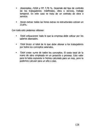 • Desempleo, FGSA y FP. 7,70 %. Depende del tipo de contrato
de los trabajadores: indefinidos, obra o servicio, trabajo
temporal. En este caso se trata de un contrato de obra o
servicio.
• Horas extras", todas las horas extras no estructurales cotizan un
23,6%.
Con todo esto podemos obtener:
• Total cotizaciones: todo lo que la empresa debe cotizar por los
salarios abonados.
• Total bruta el total de lo que debe abonar a los trabajadores
por todos los conceptos salariales.
• Total coste, suma de todos los conceptos. El coste total de la
mano de obra empleada en un proyecto o proceso. Este valor
para la tabla expuesta lo hemos calculado para un mes, pero lo
podemos calcular para un año o días.
128
 