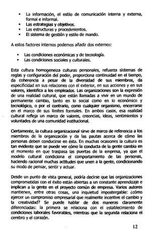 • La información, el estilo de comunicación interna y externa,
formal e informal.
• Las estrategias y objetivos.
• Las estructuras y procedimientos.
• El sistema de gestión y estilo de mando.
A estos factores internos podemos añadir dos externos:
• Las condiciones económicas y de tecnología.
• Las condiciones sociales y culturales.
Esta cultura homogeneiza culturas personales, refuerza sistemas de
reglas y configuración del poder, proporciona continuidad en el tiempo,
da coherencia a pesar de la diversidad de sus miembros, da
especificidad en sus relaciones con el exterior, en sus acciones y en sus
valores, identifica a los empleados. Las organizaciones son la expresión
de una realidad cultural, que están llamadas a vivir en un mundo de
permanente cambio, tanto en lo social como en lo económico y
tecnológico, o por el contrarío, como cualquier organismo, encerrarse
en el marco de sus límites formales. En ambos casos, esa realidad
cultural refleja un marco de valores, creencias, ideas, sentimientos y
voluntades de una comunidad institucional.
Ciertamente, la cultura organizacionai sirve de marco de referencia a los
miembros de la organización y da las pautas acerca de cómo las
personas deben conducirse en ésta. En muchas ocasiones la cultura es
tan evidente que se puede ver cómo la conducta de la gente cambia en
el momento en que traspasa las puertas de la empresa, ya que el
modelo cultural condiciona el comportamiento de las personas,
haciendo racional muchas actitudes que unen a la gente, condicionando
su modo de pensar, sentir y actuar.
Desde un punto de vista general, podría decirse que las organizaciones
comprometidas con el éxito están abiertas a un constante aprendizaje e
implican a la gente en el proyecto común de empresa. Varios autores
mantienen, entre otras cosas, una inquietud impostergable: ¿cómo
ejercer un compromiso empresarial que realmente incentive el cambio y
la creatividad? Se puede hablar de dos maneras claramente
diferenciadas: la primera se relaciona con el establecimiento de
condiciones laborales favorables, mientras que la segunda relaciona el
cerebro y el corazón.
12
 