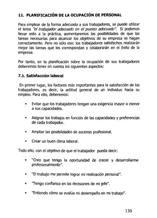 11. PLANIFICACIÓN DE LA OCUPACIÓN DE PERSONAL
Para emplear de la forma adecuada a sus trabajadores, se puede utilizar
el lema "el trabajador adecuado en el puesto adecuado". Si podemos
llevar esto a la práctica, aumentaremos las posibilidades de que las
tareas necesarias para alcanzar los objetivos de su empresa se hagan
correctamente. Pero no sólo eso: los trabajadores satisfechos realizarán
mejor las tareas que les correspondan y colaborarán en el éxito de la
empresa.
Por tanto, en la planificación sobre la ocupación de sus trabajadores
deberemos tener en cuenta los siguientes aspectos:
7.1. Satisfacción laboral
En primer lugar, los factores más importantes para la satisfacción de los
trabajadores, es decir, la actitud general de un individuo hacia su
empleo. Para ello, deberemos:
• Evitar que los trabajadores tengan una exigencia mayor o menor
a sus capacidades.
• Asignar los trabajos en función de las capacidades y preferencias
de cada trabajador.
• Ampliar las posibilidades de ascenso profesional.
• Crear un buen clima laboral.
Todo ello, con el objetivo de que el trabajador pueda decir:
• "Creo que tengo la oportunidad de crecer y desarrollarme
profesionalmente".
• "El trabajo me permite lograr mi realización personal".
• 'Tengo confianza en las decisiones de mi jefe".
• "Entiendo cómo se evalúa mi desempeño en mi trabajo".
130
 