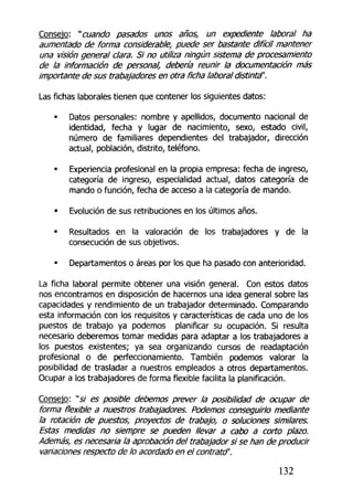 Consejo: "cuando pasados unos años, un expediente laboral ha
aumentado de forma considerable, puede ser bastante difícil mantener
una visión general clara. Si no utiliza ningún sistema de procesamiento
de la información de personal, debería reunir la documentación más
importante de sus trabajadores en otra ficha laboral distinta'.
Las fichas laborales tienen que contener los siguientes datos:
• Datos personales: nombre y apellidos, documento nacional de
identidad, fecha y lugar de nacimiento, sexo, estado civil,
número de familiares dependientes del trabajador, dirección
actual, población, distrito, teléfono.
• Experiencia profesional en la propia empresa: fecha de ingreso,
categoría de ingreso, especialidad actual, datos categoría de
mando o función, fecha de acceso a la categoría de mando.
• Evolución de sus retribuciones en los últimos años.
• Resultados en la valoración de los trabajadores y de la
consecución de sus objetivos.
• Departamentos o áreas por los que ha pasado con anterioridad.
La ficha laboral permite obtener una visión general. Con estos datos
nos encontramos en disposición de hacernos una idea general sobre las
capacidades y rendimiento de un trabajador determinado. Comparando
esta información con los requisitos y características de cada uno de los
puestos de trabajo ya podemos planificar su ocupación. Si resulta
necesario deberemos tomar medidas para adaptar a los trabajadores a
los puestos existentes; ya sea organizando cursos de readaptación
profesional o de perfeccionamiento. También podemos valorar la
posibilidad de trasladar a nuestros empleados a otros departamentos.
Ocupar a los trabajadores de forma flexible facilita la planificación.
Consejo: "s/ es posible debemos prever la posibilidad de ocupar de
forma flexible a nuestros trabajadores. Podemos conseguirlo mediante
la rotación de puestos, proyectos de trabajo, o soluciones similares.
Estas medidas no siempre se pueden llevar a cabo a corto plazo.
Además, es necesaria la aprobación del trabajador si se han de producir
variaciones respecto de lo acordado en el contratd'.
132
 