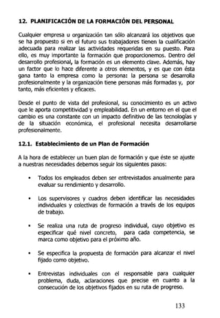 12. PLANIFICACIÓN DE LA FORMACIÓN DEL PERSONAL
Cualquier empresa u organización tan sólo alcanzará los objetivos que
se ha propuesto si en el futuro sus trabajadores tienen la cualificación
adecuada para realizar las actividades requeridas en su puesto. Para
ello, es muy importante la formación que proporcionemos. Dentro del
desarrollo profesional, la formación es un elemento clave. Además, hay
un factor que lo hace diferente a otros elementos, y es que con ésta
gana tanto la empresa como la persona: la persona se desarrolla
profesionalmente y la organización tiene personas más formadas y, por
tanto, más eficientes y eficaces.
Desde el punto de vista del profesional, su conocimiento es un activo
que le aporta competitividad y empleabilidad. En un entorno en el que el
cambio es una constante con un impacto definitivo de las tecnologías y
de la situación económica, el profesional necesita desarrollarse
profesionalmente.
12.1. Establecimiento de un Plan de Formación
A la hora de establecer un buen plan de formación y que éste se ajuste
a nuestras necesidades debemos seguir los siguientes pasos:
• Todos los empleados deben ser entrevistados anualmente para
evaluar su rendimiento y desarrollo.
• Los supervisores y cuadros deben identificar las necesidades
individuales y colectivas de formación a través de los equipos
de trabajo.
• Se realiza una ruta de progreso individual, cuyo objetivo es
especificar qué nivel concreto, para cada competencia, se
marca como objetivo para el próximo año,
• Se especifica la propuesta de formación para alcanzar el nivel
fijado como objetivo.
• Entrevistas individuales con el responsable para cualquier
problema, duda, aclaraciones que precise en cuanto a la
consecución de los objetivos fijados en su ruta de progreso.
133
 