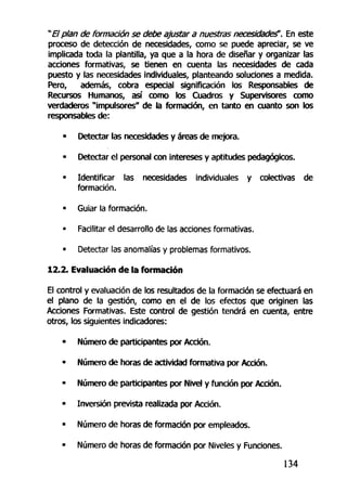 " El plan de formación se debe ajusfar a nuestras necesidades". En este
proceso de detección de necesidades, como se puede apreciar, se ve
implicada toda la plantilla, ya que a la hora de diseñar y organizar las
acciones formativas, se tienen en cuenta las necesidades de cada
puesto y las necesidades individuales, planteando soluciones a medida.
Pero, además, cobra especial significación los Responsables de
Recursos Humanos, así como los Cuadros y Supervisores como
verdaderos "impulsores" de la formación, en tanto en cuanto son los
responsables de:
• Detectar las necesidades y áreas de mejora.
• Detectar el personal con intereses y aptitudes pedagógicos.
• Identificar las necesidades individuales y colectivas de
formación.
• Guiar la formación.
• Facilitar el desarrollo de las acciones formativas.
• Detectar las anomalías y problemas formativos.
12.2. Evaluación de la formación
El control y evaluación de los resultados de la formación se efectuará en
el plano de la gestión, como en el de los efectos que originen las
Acciones Formativas. Este control de gestión tendrá en cuenta, entre
otros, los siguientes indicadores:
• Número de participantes por Acción.
• Número de horas de actividad formativa por Acción.
• Número de participantes por Nivel y función por Acción.
• Inversión prevista realizada por Acción.
• Número de horas de formación por empleados.
• Número de horas de formación por Niveles y Funciones.
134
 