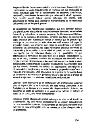 Responsables del Departamento de Recursos Humanos. Anualmente, los
responsables de cada departamento se reunirán con sus empleados de
forma individual para ver el cumplimiento de objetivos, satisfacción,
motivación, y establecer la formación que debe recibir el año siguiente.
Esta reunión anual deberá quedar reflejada por escrito. Este
seguimiento se realiza para verificar el mantenimiento de los resultados
del aprendizaje en los participantes.
Ya conocemos las herramientas necesarias que nos permiten realizar
una planificación adecuada de nuestros recursos humanos, en virtud del
desarrollo y naturaleza de nuestra empresa. En términos cuantitativos,
además de la evolución del mercado, tenemos que tener en cuenta las
bajas previstas por maternidad (tenga en cuenta que la persona que
sustituye a una persona en esta situación está exenta del pago de
seguridad social), las personas que están en excedencia y se quieren
incorporar, las jubilaciones, las bajas voluntarias previstas en virtud de
la rotación, y la necesidad o no de cubrir el puesto en caso de despido.
Una opción que no debemos olvidar, es la posibilidad de que
obtengamos la formación del know-how de la propia organización. Si
ese es el caso, podemos planificar las actividades de formación en la
propia empresa. Normalmente esto supondrá un ahorro frente a otras
posibilidades, seleccionando a aquellos trabajadores más indicados para
dar los cursos, teniendo en cuenta las capacidades pedagógicas y
técnicas de los empleados y su relación con el grupo de compañeros o
resto de profesionales. Otra alternativa es organizar la formación fuera
de la empresa. En este caso, podemos enviar a los cursos a grupos de
varios trabajadores con similares necesidades de formación.
Consejo: "una alternativa es la contratación de profesionales externos
para la impartición de la formación. De esta forma, ahorramos a los
trabajadores el tiempo y bs costes de desplazamiento. Además, en
ocasiones el coste de contratar a un profesional externo es inferior al
coste de un curso para varios trabajadores".
Debido al amplio abanico de posibilidades que se abre en el ámbito de
la formación, hay que valorar correctamente la relación calidad/precio
de cada una de las opciones. Especialmente en tos casos de cursos muy
extensos es muy aconsejable obtener referencias sobre el organizador y
los profesores.
136
 