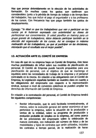 Hay que pensar detenidamente en la elección de las actividades de
formación. En muchos casos los gastos que conllevan son
considerables: junto a la pérdida de tiempo de trabajo o de tiempo libre
del trabajador, hay que incluir el pago al organizador y a los profesores
de los cursos. Con frecuencia hay que pagar también los gastos de
desplazamiento.
Consejo: w
/o ideal es que los trabajadores que van a participar en /os
cursos ya le hubieran expresado con anterioridad su deseo de
perfeccionar sus conocimientos. Si usted planifica un training para un
grupo grande de trabajadores, éstos deberán participar también en la
elección del organizador de los cursos. Así se consigue la máxima
motivación de tos trabajadores, ya que al participar en las decisiones,
intentarán que el resultado sea el mejor posible'.h
13. ACTUACIÓN ANTE EL COMITÉ DE EMPRESA
En caso de que en su empresa haya un Comité de Empresa, éste tiene
muchas posibilidades de influir sobre sus medidas de planificación de
personal. El Comité de Empresa puede hacerle propuestas para una
planificación de personal, con el objetivo de que se mantenga el
equilibrio entre las necesidades de trabajo de la empresa y el personal
contratado en la misma. En relación a las obligaciones con el Comité de
Empresa, la Legislación española también se muestra dará en cuanto a
las obligaciones del empresario con respecto a la representación
sindical, aunque a nivel de convenios colectivos se pueden ampliar los
derechos de información del Comité de Empresa.
En relación a la contratación del personal, el Comité de Empresa tendrá
las siguientes competencias:
• Recibir información, que le será facilitada trimestralmente, al
menos, sobre la evolución general del sector económico al que
pertenece la empresa, sobre la situación de la producción y
ventas de la entidad, sobre su programa de producción y
evolución probable de empleo en la empresa, así como acerca
de las previsiones del empresario sobre la celebración de
nuevos contratos, con indicación del número de éstos y de las
modalidades y tipos de contratos que serán utilizados, incluidos
los contratos a tiempo parcial, de la realización de horas
137
 