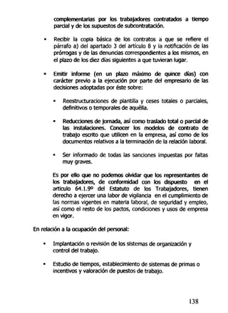 complementarías por los trabajadores contratados a tiempo
parcial y de los supuestos de subcontratación.
• Recibir la copia básica de los contratos a que se refiere el
párrafo a) del apartado 3 del artículo 8 y la notificación de las
prórrogas y de las denuncias correspondientes a los mismos, en
el plazo de tos diez días siguientes a que tuvieran lugar.
• Emitir informe (en un plazo máximo de quince días) con
carácter previo a la ejecución por parte del empresario de las
decisiones adoptadas por éste sobre:
• Reestructuraciones de plantilla y ceses totales o parciales,
definitivos o temporales de aquélla.
- Reducciones de Jornada, así como traslado total o parcial de
las instalaciones. Conocer los modelos de contrato de
trabajo escrito que utilicen en la empresa, así como de los
documentos relativos a la terminación de la relación laboral.
• Ser informado de todas las sanciones impuestas por faltas
muy graves.
Es por ello que no podemos olvidar que los representantes de
los trabajadores, de conformidad con los dispuesto en el
articulo 64.1.9° del Estatuto de los Trabajadores, tienen
derecho a ejercer una labor de vigilancia en el cumplimiento de
las normas vigentes en materia laboral, de seguridad y empleo,
así como el resto de los pactos, condiciones y usos de empresa
en vigor.
En relación a la ocupación del personal:
• Implantación o revisión de los sistemas de organización y
control del trabajo.
• Estudio de tiempos, establecimiento de sistemas de primas o
incentivos y valoración de puestos de trabajo.
138
 