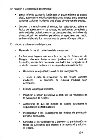 En relación a la necesidad del personal:
• Emitir informe cuando la fusión (en un plazo máximo de quince
días), absorción o modificación del status jurídico de la empresa
suponga cualquier incidencia que afecte al volumen de empleo.
• Conocer trimestralmente al menos, las estadísticas, sobre el
índice de absentismo y sus causas, los accidentes de trabajo y
enfermedades profesionales y sus consecuencias, los índices de
siniestralidad, los estudios periódicos o especiales del medio
ambiente laboral y los mecanismos de prevención que utilicen.
En relación a la formación del personal:
• Planes de formación profesional de la empresa.
• Implicaciones legales que establece la Ley de Prevención de
Riesgos Laborales, tanto a nivel jurídico como a nivel de
formación, siendo ésta necesaria para todos los trabajadores. A
modo de resumen destacamos sus aspectos más relevantes:
• Garantizar la seguridad y salud de los trabajadores.
• - Llevar a cabo la prevención de los riesgos laborales
mediante la adopción de cuantas medidas sean
necesarias.
• Evaluar los riesgos laborales.
• Planificar la acción preventiva a partir de los resultados de
la evaluación de riesgos.
« Asegurarse de que los medios de trabajo garanticen la
seguridad de los trabajadores.
• Proporcionar a los trabajadores los medios de protección
personal adecuados.
• Consultar a los trabajadores y permitir su participación en
todas las cuestiones que afecten a la seguridad y salud en
el trabajo.
139
 