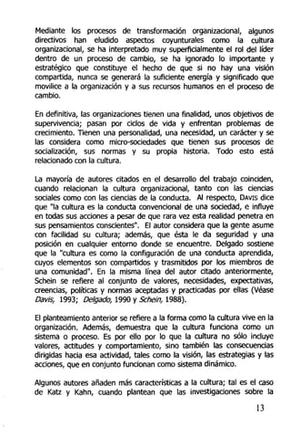Mediante los procesos de transformación organizacional, algunos
directivos han eludido aspectos coyunturales como la cultura
organizacional, se ha interpretado muy superficialmente el rol del líder
dentro de un proceso de cambio, se ha ignorado lo importante y
estratégico que constituye el hecho de que si no hay una visión
compartida, nunca se generará la suficiente energía y significado que
movilice a la organización y a sus recursos humanos en el proceso de
cambio.
En definitiva, las organizaciones tienen una finalidad, unos objetivos de
supervivencia; pasan por ciclos de vida y enfrentan problemas de
crecimiento. Tienen una personalidad, una necesidad, un carácter y se
las considera como micro-sociedades que tienen sus procesos de
socialización, sus normas y su propia historia. Todo esto está
relacionado con la cultura.
La mayoría de autores citados en el desarrollo del trabajo coinciden,
cuando relacionan la cultura organizacional, tanto con las ciencias
sociales como con las ciencias de la conducta. Al respecto, DAVIS dice
que "la cultura es la conducta convencional de una sociedad, e influye
en todas sus acciones a pesar de que rara vez esta realidad penetra en
sus pensamientos conscientes". El autor considera que la gente asume
con facilidad su cultura; además, que ésta le da seguridad y una
posición en cualquier entorno donde se encuentre. Delgado sostiene
que la "cultura es como la configuración de una conducta aprendida,
cuyos elementos son compartidos y trasmitidos por los miembros de
una comunidad". En la misma línea del autor citado anteriormente,
Schein se refiere al conjunto de valores, necesidades, expectativas,
creencias, políticas y normas aceptadas y practicadas por ellas (Véase
Davis, 1993; Delgado, 1990 y Schein, 1988).
El planteamiento anterior se refiere a la forma como la cultura vive en la
organización. Además, demuestra que la cultura funciona como un
sistema o proceso. Es por ello por lo que la cultura no sólo incluye
valores, actitudes y comportamiento, sino también las consecuencias
dirigidas hacia esa actividad, tales como la visión, las estrategias y las
acciones, que en conjunto funcionan como sistema dinámico.
Algunos autores añaden más características a la cultura; tal es el caso
de Katz y Kahn, cuando plantean que las investigaciones sobre la
13
 