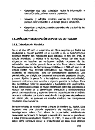 • Garantizar que cada trabajador reciba la información y
formación adecuada en materia preventiva.
• Informar y adoptar medidas cuando los trabajadores
puedan estar expuestos a un riesgo grave e inminente.
• Garantizar la vigilancia médica periódica de la salud de los
trabajadores.
14. ANÁLISIS Y DESCRIPCIÓN DE PUESTOS DE TRABAJO
14.1. Introducción Histórica
Ya en el año 115 a.C. el emperador de China requería que todos los
candidatos a ocupar puestos en el Ejército o en la Administración
deberían mostrar sus habilidades para cabalgar, el tiro con arco, el
cálculo aritmético, la música o la escritura. Parece ser que estas
exigencias se basaban en verdaderos análisis racionales de las
actividades que estaba previsto llevar a cabo. En occidente, también
tenemos referencias. Ya Sócrates argumentaba en el 500 a.C. que en el
Estado existen muy diversas necesidades, que requieren una gran
diversidad de habilidades para ser correctamente satisfechas. Con
posterioridad, en el siglo XIX durante el mandato del presidente Lincoln,
y con el objetivo de poner fin a los bajísimos niveles de productividad,
promovió exámenes para acceder a algunos puestos de trabajo. Para
ello, necesitaban medir las capacidades y habilidades más importantes,
lo que consiguieron a base de reunir información sobre las actividades a
realizar por medio de la observación, entrevistas y correspondencia
postal con supervisores y expertos diversos. Apoyándose en el análisis
de casos realizados por toda la cuadrilla de trabajadores dependientes
del mismo jefe, se pusieron en marcha medidas que consiguieron
resultados espectaculares.
En este contexto es cuando surge la figura de Frederic W. Taylor. Este
ingeniero con una dilatada experiencia de mecánico inició sus
investigaciones sobre cómo elevar la productividad estableciendo
numerosas mediciones de tiempos y movimientos necesarios para llevar
a cabo procesos productivos mínimos. En 1903, en una revista informa
sobre cómo consiguió elevar la productividad de cada peón alzando
140
 