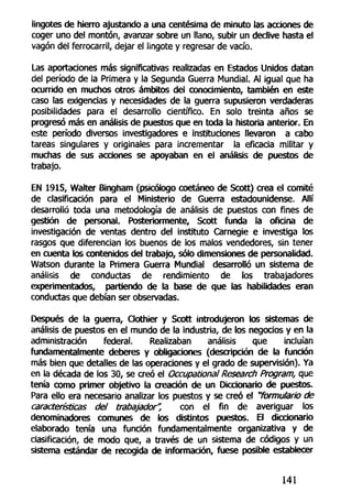 lingotes de hierro ajustando a una centésima de minuto las acciones de
coger uno del montón, avanzar sobre un llano, subir un declive hasta el
vagón del ferrocarril, dejar el lingote y regresar de vacío.
Las aportaciones más significativas realizadas en Estados Unidos datan
del período de la Primera y la Segunda Guerra Mundial. Al igual que ha
ocurrido en muchos otros ámbitos del conocimiento, también en este
caso las exigencias y necesidades de la guerra supusieron verdaderas
posibilidades para el desarrollo científico. En solo treinta años se
progresó más en análisis de puestos que en toda la historia anterior. En
este período diversos investigadores e instituciones llevaron a cabo
tareas singulares y originales para incrementar la eficacia militar y
muchas de sus acciones se apoyaban en el análisis de puestos de
trabajo.
EN 1915, Walter Bingham (psicólogo coetáneo de Scott) crea el comité
de clasificación para el Ministerio de Guerra estadounidense. Allí
desarrolló toda una metodología de análisis de puestos con fines de
gestión de personal. Posteriormente, Scott funda la oficina de
investigación de ventas dentro del instituto Carnegie e investiga los
rasgos que diferencian los buenos de los malos vendedores, sin tener
en cuenta los contenidos del trabajo, sólo dimensiones de personalidad.
Watson durante la Primera Guerra Mundial desarrolló un sistema de
análisis de conductas de rendimiento de los trabajadores
experimentados, partiendo de la base de que las habilidades eran
conductas que debían ser observadas.
Después de la guerra, Clothier y Scott introdujeron los sistemas de
análisis de puestos en el mundo de la industria, de los negocios y en la
administración federal. Realizaban análisis que incluían
fundamentalmente deberes y obligaciones (descripción de la función
más bien que detalles de las operaciones y el grado de supervisión). Ya
en la década de los 30, se creó el Occupational Research Program, que
tenía como primer objetivo la creación de un Diccionario de puestos.
Para ello era necesario analizar los puestos y se creó el "formulario de
características del trabajador", con el fin de averiguar los
denominadores comunes de los distintos puestos. El diccionario
elaborado tenía una función fundamentalmente organizativa y de
clasificación, de modo que, a través de un sistema de códigos y un
sistema estándar de recogida de información, fuese posible establecer
141
 