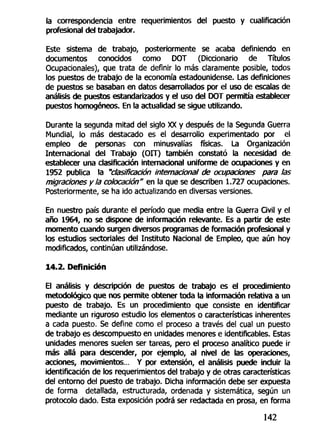 la correspondencia entre requerimientos del puesto y cualificactón
profesional del trabajador.
Este sistema de trabajo, posteriormente se acaba definiendo en
documentos conocidos como DOT (Diccionario de Títulos
Ocupacionales), que trata de definir lo más claramente posible, todos
los puestos de trabajo de la economía estadounidense. Las definiciones
de puestos se basaban en datos desarrollados por el uso de escalas de
análisis de puestos estandarizados y el uso del DOT permitía establecer
puestos homogéneos. En la actualidad se sigue utilizando.
Durante la segunda mitad del siglo XX y después de la Segunda Guerra
Mundial, lo más destacado es el desarrollo experimentado por el
empleo de personas con minusvalías físicas. La Organización
Internacional del Trabajo (OIT) también constató la necesidad de
establecer una clasificación internacional uniforme de ocupaciones y en
1952 publica la "clasificación internacional de ocupaciones para las
migraciones y la colocación" en la que se describen 1.727 ocupaciones.
Posteriormente, se ha ido actualizando en diversas versiones.
En nuestro país durante el período que media entre la Guerra Civil y el
año 1964, no se dispone de información relevante. Es a partir de este
momento cuando surgen diversos programas de formación profesional y
los estudios sectoriales del Instituto Nacional de Empleo, que aún hoy
modificados, continúan utilizándose.
14.2. Definición
El análisis y descripción de puestos de trabajo es el procedimiento
metodológico que nos permite obtener toda la información relativa a un
puesto de trabajo. Es un procedimiento que consiste en identificar
mediante un riguroso estudio los elementos o características inherentes
a cada puesto. Se define como el proceso a través del cual un puesto
de trabajo es descompuesto en unidades menores e identificables. Estas
unidades menores suelen ser tareas, pero el proceso analítico puede ir
más allá para descender, por ejemplo, al nivel de las operaciones,
acciones, movimientos... Y por extensión, el análisis puede incluir la
identificación de ios requerimientos del trabajo y de otras características
del entorno del puesto de trabajo. Dicha información debe ser expuesta
de forma detallada, estructurada, ordenada y sistemática, según un
protocolo dado. Esta exposición podrá ser redactada en prosa, en forma
142
 