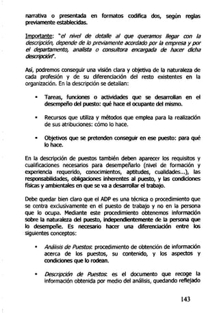 narrativa o presentada en formatos codifica dos, según reglas
previamente establecidas.
Importante: "e/ nivel de detalle al que queramos llegar con la
descripción, depende de lo previamente acordado por la empresa y por
el departamento, analista o consultora encargada de hacer dicha
descripción".
Así, podremos conseguir una visión clara y objetiva de la naturaleza de
cada profesión y de su diferenciación del resto existentes en la
organización. En la descripción se detallan:
• Tareas, funciones o actividades que se desarrollan en el
desempeño del puesto: qué hace el ocupante del mismo.
- Recursos que utiliza y métodos que emplea para la realización
de sus atribuciones: cómo lo hace.
• Objetivos que se pretenden conseguir en ese puesto: para qué
lo hace.
En la descripción de puestos también deben aparecer los requisitos y
cualificaciones necesarios para desempeñarlo (nivel de formación y
experiencia requerido, conocimientos, aptitudes, cualidades...), las
responsabilidades, obligaciones inherentes al puesto, y las condiciones
físicas y ambientales en que se va a desarrollar el trabajo.
Debe quedar bien claro que el ADP es una técnica o procedimiento que
se centra exclusivamente en el puesto de trabajo y no en la persona
que lo ocupa. Mediante este procedimiento obtenemos información
sobre la naturaleza del puesto, independientemente de la persona que
lo desempeñe. Es necesario hacer una diferenciación entre los
siguientes conceptos:
• Análisis de Puestos: procedimiento de obtención de información
acerca de los puestos, su contenido, y los aspectos y
condiciones que lo rodean.
• Descripción de Puestos: es el documento que recoge la
información obtenida por medio del análisis, quedando reflejado
143
 
