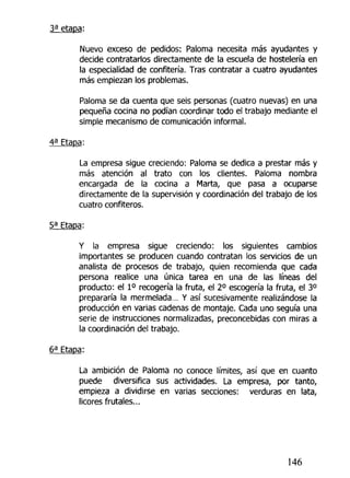 Nuevo exceso de pedidos: Paloma necesita más ayudantes y
decide contratarlos directamente de la escuela de hostelería en
la especialidad de confitería. Tras contratar a cuatro ayudantes
más empiezan los problemas.
Paloma se da cuenta que seis personas (cuatro nuevas) en una
pequeña cocina no podían coordinar todo el trabajo mediante el
simple mecanismo de comunicación informal.
La empresa sigue creciendo: Paloma se dedica a prestar más y
más atención al trato con los clientes. Paloma nombra
encargada de la cocina a Marta, que pasa a ocuparse
directamente de la supervisión y coordinación del trabajo de los
cuatro confiteros.
Y la empresa sigue creciendo: los siguientes cambios
importantes se producen cuando contratan los servicios de un
analista de procesos de trabajo, quien recomienda que cada
persona realice una única tarea en una de las líneas del
producto: el I o
recogería la fruta, el 2o
escogería la fruta, el 3o
prepararía la mermelada... Y así sucesivamente realizándose la
producción en varias cadenas de montaje. Cada uno seguía una
serie de instrucciones normalizadas, preconcebidas con miras a
la coordinación del trabajo.
La ambición de Paloma no conoce límites, así que en cuanto
puede diversifica sus actividades. La empresa, por tanto,
empieza a dividirse en varias secciones: verduras en lata,
licores frutajes...
146
 