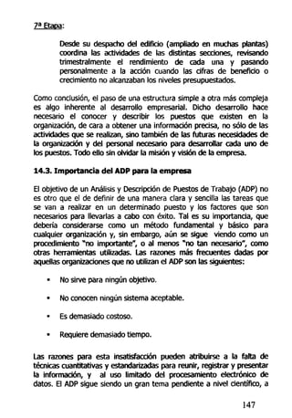 7a
Etapa:
Desde su despacho del edificio (ampliado en muchas plantas)
coordina las actividades de las distintas secciones, revisando
trimestralmente el rendimiento de cada una y pasando
personalmente a la acción cuando las cifras de beneficio o
crecimiento no alcanzaban los niveles presupuestados.
Como conclusión, el paso de una estructura simple a otra más compleja
es algo inherente al desarrollo empresarial. Dicho desarrollo hace
necesario el conocer y describir los puestos que existen en la
organización, de cara a obtener una información precisa, no sólo de las
actividades que se realizan, sino también de las futuras necesidades de
la organización y del personal necesario para desarrollar cada uno de
los puestos. Todo ello sin olvidar la misión y visión de la empresa.
14.3. Importancia del ADP para la empresa
El objetivo de un Análisis y Descripción de Puestos de Trabajo (ADP) no
es otro que el de definir de una manera clara y sencilla las tareas que
se van a realizar en un determinado puesto y los factores que son
necesarios para llevarlas a cabo con éxito. Tal es su importancia, que
debería considerarse como un método fundamental y básico para
cualquier organización y, sin embargo, aún se sigue viendo como un
procedimiento "no importante", o al menos "no tan necesario", como
otras herramientas utilizadas. Las razones más frecuentes dadas por
aquellas organizaciones que no utilizan el ADP son las siguientes:
• No sirve para ningún objetivo.
• No conocen ningún sistema aceptable.
• Es demasiado costoso.
• Requiere demasiado tiempo.
Las razones para esta insatisfacción pueden atribuirse a la falta de
técnicas cuantitativas y estandarizadas para reunir, registrar y presentar
la información, y al uso limitado del procesamiento electrónico de
datos. El ADP sigue siendo un gran tema pendiente a nivel científico, a
147
 