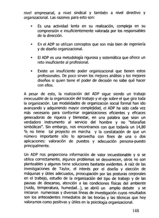 nivel empresarial, a nivel sindical y también a nivel directivo y
organizacional. Las razones para esto son:
• Es una actividad lenta en su realización, compleja en su
comprensión e insuficientemente valorada por los responsables
de la dirección.
En el ADP se utilizan conceptos que son más bien de ingeniería
y de diseño organizacional.
El ADP es una metodología rigurosa y sistemática que ofrece un
reto insuficiente al profesional.
• Existe un insuficiente poder organizacional que tienen estos
profesionales. De poco sirven los mejores análisis y los mejores
diseños si quien tiene el poder de decisión no sabe qué hacer
con ellos.
A pesar de esto, la realización del ADP sigue siendo un trabajo
inexcusable de la organización del trabajo y el eje sobre el que gira toda
la organización. Las modalidades de organización social formal han ido
avanzando y adquiriendo mayor complejidad, el ADP ha sido cada vez
más necesario para conformar organizaciones eficientes y eficaces
generadoras de riqueza y bienestar, en una palabra que sean un
verdadero instrumento al servido del hombre y no "telarañas
simbólicas". Sin embargo, nos encontramos con que todavía un 14,80
% no tiene tal proyecto en marcha y la constatación de que un
número importante sólo lo aprovecha con fines de una o dos
aplicaciones: valoración de puestos y adecuación persona-puesto
principalmente.
Un ADP nos proporciona información de valor incuestionable y si se
utiliza correctamente, algunos problemas se desvanecen, otros no son
planteables y algunos tiene soluciones bastante evidentes. A raíz de las
investigaciones de Taylor, el interés por el diseño y elección de
máquinas y útiles adecuados, preocupación por las posturas corporales
en el trabajo, estudio de la organización del tipo de trabajo y de las
pausas de descanso, atención a las condiciones físicas del ambiente
(ruido, temperatura, humedad...), se abrió un amplio debate y se
iniciaron numerosas y diversas líneas de investigación cuyos resultados
son los antecedentes inmediatos de las teorías y las técnicas que hoy
valoramos como positivas y útiles en la psicología organizacional.
148
 