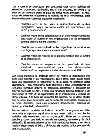 Las empresas se preocupan por cuestiones tales como: políticas de
selección, promoción, retribución, etc. y, sin embargo, se olvida o se
deja en un segundo plano la base de todos estos procesos: el ADP.
Antes de comentar brevemente la utilidad de esta herramienta, sería
bueno reflexionar sobre las siguientes cuestiones:
• ¿Cuántas veces se ha visto la desorientación de muertos
trabajadores porque no saben cuales son exactamente sus
tareas y sus funciones?
• ¿Cuántas veces se ha seleccionado a un determinado candidato
para cubrir un puesto en una organización y se ha constatado
que esa persona no era la idónea?
• ¿Cuántas veces un empleado se ha preguntado por su situación
o, el lugar que ocupa en nuestra empresa?
• ¿Cuántas veces los valores de la plantilla chocan con la cultura
de la organización?
• ¿Cuántas veces un empleado se ha planteado si tiene
autoridad o responsabilidad para tomar determinadas
decisiones? Las respuestas a todas ellas están en el ADP.
Con estos ejemplos se pretende poner de relieve la importancia que
tiene este sistema y las repercusiones que a largo plazo puede tener
para una organización el "ignorarlo" o, en su caso, no otorgarle dicha
importancia. Todo empresario, todo Directivo y todo Departamento de
Recursos Humanos debería de promover, desarrollar e implantar un
sistema adecuado de ADP. Y entre sus funciones debería destacar la de
concienciar al resto de la organización de la importancia y utilidad de
dicho sistema. A la hora de implantar tal sistema, no se debe olvidar
que de nada sirve desarrollar una herramienta ininteligible, compleja o
de difícil utilización, pues esto provocará desconfianza, pérdidas de
tiempo y, sobre todo, altos costes.
Aunque existen modelos estándares de ADP, la organización debe
desarrollar e implantar aquel sistema que mejor defina y describa las
variables más relevantes para su organización. Debe ser un sistema
sencillo y claro, que todo el mundo comprenda, concreto y de fádl
utilización. El establecimiento de un ADP sentará las bases, y en cierta
medida, determinará el éxito o el fracaso de muchos de los procesos de
una organización.
149
 