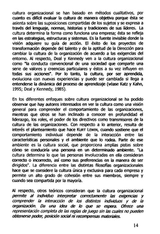 cultura organizacional se han basado en métodos cualitativos, por
cuanto es difícil evaluar la cultura de manera objetiva porque ésta se
asienta sobre las suposiciones compartidas de los sujetos y se expresa a
través del lenguaje, normas, historias y tradiciones de sus líderes. La
cultura determina la forma como funciona una empresa; ésta se refleja
en las estrategias, estructuras y sistemas. Es la fuente invisible donde la
visión adquiere su guía de acción. El éxito de los proyectos de
transformación depende del talento y de la aptitud de la Dirección para
cambiar la cultura de la organización de acuerdo a las exigencias del
entorno. Al respecto, Deal y Kennedy ven a la cultura organizacional
como "la conducta convencional de una sociedad que comparte una
serie de valores y creencias particulares y éstos a su vez influyen en
todas sus acciones". Por lo tanto, la cultura, por ser aprendida,
evoluciona con nuevas experiencias y puede ser cambiada si llega a
entenderse la dinámica del proceso de aprendizaje (véase Katz y Kahn,
1995; Deal y Kennedy, 1985).
En los diferentes enfoques sobre cultura organizacional se ha podido
observar que hay autores interesados en ver la cultura como una visión
general para comprender el comportamiento de las organizaciones,
mientras que otros se han inclinado a conocer en profundidad el
liderazgo, los roles, el poder de los directivos como transmisores de la
cultura de las organizaciones. Con respecto a lo anterior, resulta de
interés el planteamiento que hace KURT LEWIN, cuando sostiene que el
comportamiento individual depende de la interacción entre las
características personales y el ambiente que lo rodea. Parte de ese
ambiente es la cultura social, que proporciona amplias pistas sobre
cómo se conduciría una persona en un determinado ambiente. "La
cultura determina lo que las personas involucradas en ella consideran
correcto o incorrecto, así como sus preferencias en la manera de ser
dirigidos". La diferencia entre las distintas filosofías organizacionales
hace que se considere la cultura única y exclusiva para cada empresa y
permite un alto grado de cohesión entre sus miembros, siempre y
cuando sea compartida por la mayoría.
Al respecto, otros teóricos consideran que la cultura organizacional
permite al individuo interpretar correctamente las exigencias y
comprender la interacción de los distintos individuos y de la
organización. Da una idea de lo que se espera. Onece una
representación completa de las reglas dejuego sin las cuales no pueden
obtenerse poder, posición social ni recompensas materiales.
14
 