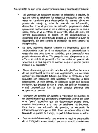 Así, se habla de que tener una herramienta clara y sencilla determinará:
• ¿os procesos de selección: cuando se selecciona a alguien, lo
que se hace es establecer los requisitos necesarios que ha de
tener un candidato para desempeñar de manera eficaz un
puesto de trabajo y, sobre la base de esa información,
desarrollar todo el proceso de selección propiamente dicho
(plantearse qué técnicas se van a utilizar, qué pruebas se van a
pasar, cómo se va a enfocar la entrevista, etc.)- Así pues, los
perfiles profesionales se basan en los requerimientos y
exigencias que un determinado puesto va a imponer a quien lo
desempeñe. En este sentido la utilización de este sistema es
indispensable.
• De aquí, podemos deducir también su importancia para el
reclutamiento, pues en él se especifican las características o
exigencias que debe tener un candidato para desempeñar ese
puesto de manera eficaz. Y la pregunta que cabe plantearse es:
¿Cómo se recluta al personal, cómo se realiza un proceso de
selección si ni tan siquiera se conoce lo que el propio puesto
impone a su ocupante?
• Planes de carrera y promoción: a la hora de planificar la carrera
de un profesional dentro de una organización, es necesario
conocer las necesidades futuras que tiene la compañía y qué
requisitos son necesarios para satisfacer y responder a tales
necesidades. En este sentido, es necesario saber qué puestos
se tienen, qué puestos se van a crear, por qué son necesarios
y qué características han de tener aquellas personas que
ocupen estos puestos.
• Valoración de puestos de trabaja la valoración de puestos es
un procedimiento que proporciona información acerca del valor
o el "peso" específico que un determinado puesto tiene,
cuestión fundamental a la hora de establecer retribuciones.
Para hacer una valoración de puestos, es necesario la
información aportada por el ADP. Si no se saben cuáles son las
tareas de un puesto de trabajo, no podrá determinarse su valor.
• Evaluación del desempeña, para evaluar o medir el desempeño
de un trabajador, es necesario conocer con exactitud cuáles son
150
 