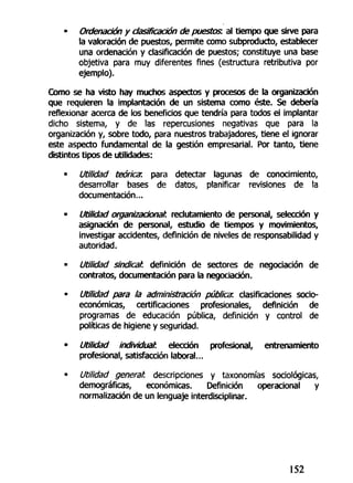 - Ordenación y clasificación de puestos, al tiempo que sirve para
la valoración de puestos, permite como subproducto, establecer
una ordenación y clasificación de puestos; constituye una base
objetiva para muy diferentes fines (estructura retributiva por
ejemplo).
Cómo se ha visto hay muchos aspectos y procesos de la organización
que requieren la implantación de un sistema como éste. Se debería
reflexionar acerca de los beneficios que tendría para todos el implantar
dicho sistema, y de las repercusiones negativas que para la
organización y, sobre todo, para nuestros trabajadores, tiene el ignorar
este aspecto fundamental de la gestión empresarial. Por tanto, tiene
distintos tipos de utilidades:
• Utilidad teórica: para detectar lagunas de conocimiento,
desarrollar bases de datos, planificar revisiones de la
documentación...
- Utilidad organizacionah reclutamiento de personal, selección y
asignación de personal, estudio de tiempos y movimientos,
investigar accidentes, definición de niveles de responsabilidad y
autoridad.
• Utilidad sindical, definición de sectores de negociación de
contratos, documentación para la negociación.
- Utilidad para la administración pública: clasificaciones socio-
económicas, certificaciones profesionales, definición de
programas de educación pública, definición y control de
políticas de higiene y seguridad.
• Utilidad individual, elección profesional, entrenamiento
profesional, satisfacción laboral...
• Utilidad general, descripciones y taxonomías sociológicas,
demográficas, económicas. Definición operacional y
normalización de un lenguaje interdiscipHnar.
152
 