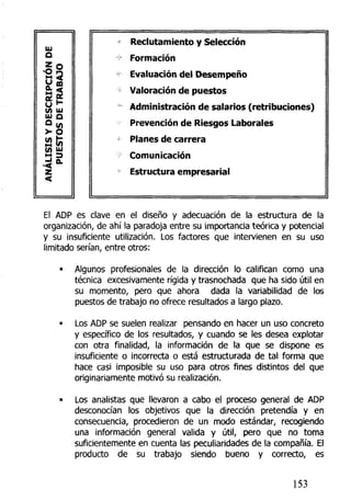 IU
O
Z
O
u
a
su(A
IU
a
(A
ANAL
O
ffi
IU
Q
Ul
3
O.
Reclutamiento y Selección
Formación
Evaluación del Desempeño
Valoración de puestos
Administración de salarios (retribuciones)
Prevención de Riesgos Laborales
Planes de carrera
Comunicación
Estructura empresarial
El ADP es clave en el diseño y adecuación de la estructura de la
organización, de ahí la paradoja entre su importancia teórica y potencial
y su insuficiente utilización, Los factores que intervienen en su uso
limitado serían, entre otros:
• Algunos profesionales de la dirección lo califican como una
técnica excesivamente rígida y trasnochada que ha sido útil en
su momento, pero que ahora dada la variabilidad de los
puestos de trabajo no ofrece resultados a largo plazo.
• Los ADP se suelen realizar pensando en hacer un uso concreto
y específico de los resultados, y cuando se les desea explotar
con otra finalidad, la información de la que se dispone es
insuficiente o incorrecta o está estructurada de tal forma que
hace casi imposible su uso para otros fines distintos del que
originariamente motivó su realización.
• Los analistas que llevaron a cabo el proceso general de ADP
desconocían los objetivos que la dirección pretendía y en
consecuencia, procedieron de un modo estándar, recogiendo
una información general valida y útil, pero que no toma
suficientemente en cuenta las peculiaridades de la compañía. El
producto de su trabajo siendo bueno y correcto, es
153
 