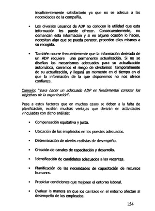 insuficientemente satisfactorio ya que no se adecúa a las
necesidades de la compañía.
• Los diversos usuarios de ADP no conocen la utilidad que esta
información les puede ofrecer. Consecuentemente, no
demandan esta información y si en alguna ocasión lo hacen,
necesitan algo que se pueda parecer, proceden ellos mismos a
su recogida.
• También ocurre frecuentemente que la información derivada de
un ADP requiere una permanente actualización. Si no se
diseñan los mecanismos adecuados para su actualización
automática, corremos el riesgo de olvidarnos temporalmente
de su actualización, y llegará un momento en el tiempo en el
que la información de la que disponemos no nos ofrece
confianza.
Consejo: *para hacer un adecuado ADP es fundamental conocer los
objetivos de la organización".
Pese a estos factores que en muchos casos se deben a la falta de
planificación, existen muchas ventajas que derivan en actividades
vinculadas con dicho análisis:
• Compensación equitativa y justa.
• Ubicación de los empleados en los puestos adecuados.
- Determinación de niveles realistas de desempeño.
• Creación de canales de capacitación y desarrollo.
- Identificación de candidatos adecuados a las vacantes.
• Planificación de las necesidades de capacitación de recursos
humanos.
• Propiciar condiciones que mejoren el entorno laboral.
• Evaluar la manera en que los cambios en el entorno afectan al
desempeño de los empleados.
154
 