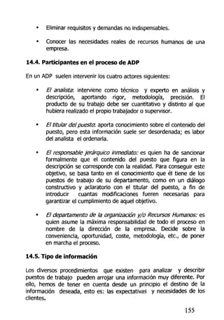 • Eliminar requisitos y demandas no indispensables.
• Conocer las necesidades reales de recursos humanos de una
empresa.
14.4. Participantes en el proceso de ADP
En un ADP suelen intervenir los cuatro actores siguientes:
• El analista: interviene como técnico y experto en análisis y
descripción, aportando rigor, metodología, precisión. El
producto de su trabajo debe ser cuantitativo y distinto al que
hubiera realizado ei propio trabajador o supervisor.
• El titular del puesta aporta conocimiento sobre el contenido del
puesto, pero esta información suele ser desordenada; es labor
del analista el ordenarla.
El responsable jerárquico inmediato: es quien ha de sancionar
formalmente que el contenido del puesto que figura en la
descripción se corresponde con la realidad. Para conseguir este
objetivo, se basa tanto en el conocimiento que él tiene de los
puestos de trabajo de su departamento, como en un diálogo
constructivo y aclaratorio con el titular del puesto, a fin de
introducir cuantas modificaciones fueren necesarias para
garantizar el cumplimiento de aquel objetivo.
• El departamento de la organización y/o Recursos Humanos: es
quien asume la máxima responsabilidad de todo el proceso en
nombre de la dirección de la empresa. Decide sobre la
conveniencia, oportunidad, coste, metodología, etc., de poner
en marcha el proceso.
14.5. Tipo de información
Los diversos procedimientos que existen para analizar y describir
puestos de trabajo pueden arrojar una información muy diferente. Por
ello, hemos de tener en cuenta desde un principio el destino de la
información deseada, esto es: las expectativas y necesidades de los
clientes.
155
 